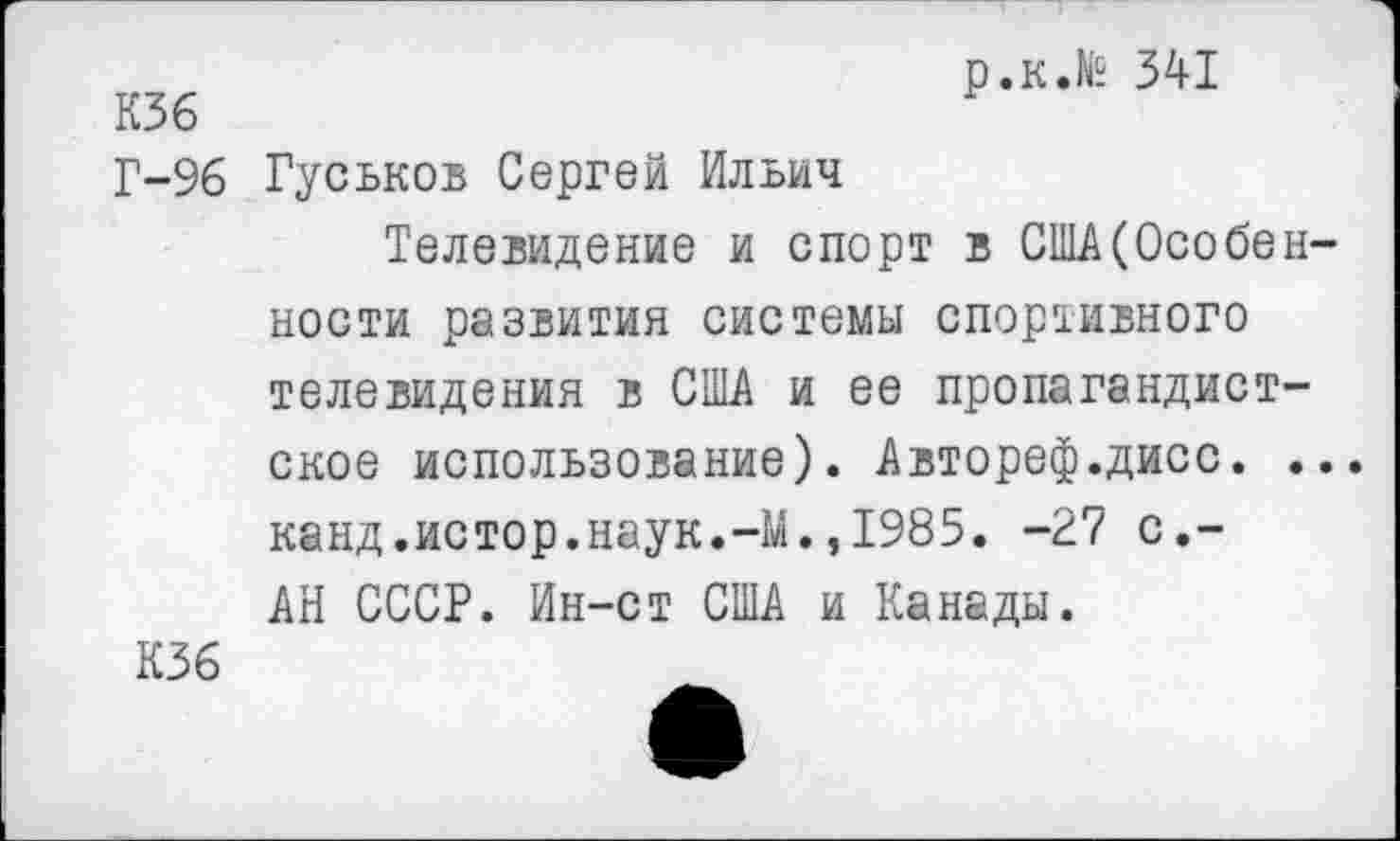 ﻿КЗб
Г-96
р.к.№ 341
Гуськов Сергей Ильич
Телевидение и спорт в США(Особен-
ности развития системы спортивного телевидения в США и ее пропагандистское использование). Автореф.дисс. ... канд.истор.наук.-М.,1985. -27 с,-АН СССР. Ин-ст США и Канады.
К36